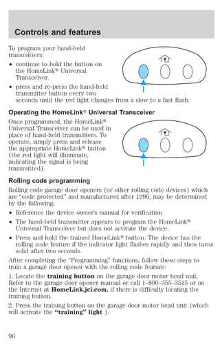 Controls and features 
To program your hand-held 
transmitters: 
² continue to hold the button on 
the HomeLinkt Universal 
Transceiver. 
² press and re-press the hand-held 
transmitter button every two 
seconds until the red light changes from a slow to a fast flash. 
Operating the HomeLinkT Universal Transceiver 
Once programmed, the HomeLinkt 
Universal Transceiver can be used in 
place of hand-held transmitters. To 
operate, simply press and release 
the appropriate HomeLinkt button 
(the red light will illuminate, 
indicating the signal is being 
transmitted). 
Rolling code programming 
Rolling code garage door openers (or other rolling code devices) which 
are “code protected” and manufactured after 1996, may be determined 
by the following: 
² Reference the device owner’s manual for verification 
² The hand-held transmitter appears to program the HomeLinkt 
Universal Transceiver but does not activate the device. 
² Press and hold the trained HomeLinkt button. The device has the 
rolling code feature if the indicator light flashes rapidly and then turns 
solid after two seconds. 
After completing the “Programming” functions, follow these steps to 
train a garage door opener with the rolling code feature: 
1. Locate the training button on the garage door motor head unit. 
Refer to the garage door opener manual or call 1–800–355–3515 or on 
the Internet at HomeLink.jci.com. if there is difficulty locating the 
training button. 
2. Press the training button on the garage door motor head unit (which 
will activate the “training” light ). 
96 
 
