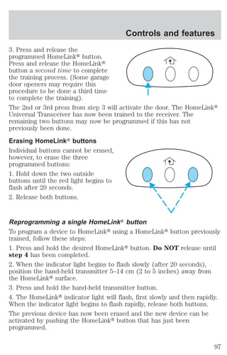 Controls and features 
3. Press and release the 
programmed HomeLinkt button. 
Press and release the HomeLinkt 
button a second time to complete 
the training process. (Some garage 
door openers may require this 
procedure to be done a third time 
to complete the training). 
The 2nd or 3rd press from step 3 will activate the door. The HomeLinkt 
Universal Transceiver has now been trained to the receiver. The 
remaining two buttons may now be programmed if this has not 
previously been done. 
Erasing HomeLinkT buttons 
Individual buttons cannot be erased, 
however, to erase the three 
programmed buttons: 
1. Hold down the two outside 
buttons until the red light begins to 
flash after 20 seconds. 
2. Release both buttons. 
Reprogramming a single HomeLinkT button 
To program a device to HomeLinkt using a HomeLinkt button previously 
trained, follow these steps: 
1. Press and hold the desired HomeLinkt button. Do NOT release until 
step 4 has been completed. 
2. When the indicator light begins to flash slowly (after 20 seconds), 
position the hand-held transmitter 5–14 cm (2 to 5 inches) away from 
the HomeLinkt surface. 
3. Press and hold the hand-held transmitter button. 
4. The HomeLinkt indicator light will flash, first slowly and then rapidly. 
When the indicator light begins to flash rapidly, release both buttons. 
The previous device has now been erased and the new device can be 
activated by pushing the HomeLinkt button that has just been 
programmed. 
97 
 