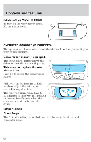 ILLUMINATED VISOR MIRROR 
To turn on the visor mirror lamps, 
lift the mirror cover. 
OVERHEAD CONSOLE (IF EQUIPPED) 
The appearance of your vehicle’s overhead console will vary according to 
your option package. 
Conversation mirror (if equipped) 
The conversation mirror allows the 
driver to view the rear seating area. 
This does not replace the rear 
view mirror. 
Push up to access the conversation 
mirror. 
Pull down on the housing to lock it 
in place. Adjust the mirror, as 
needed, in any direction. 
The rear view mirror may have to 
be adjusted to its lower arm position 
PULL 
DOWN 
to prevent interference when the 
TO LOCK 
conversation mirror is extended 
down. 
Interior Lamps 
Dome lamps 
The front dome lamp is located overhead between the driver and 
passenger seats. 
Controls and features 
98 
 