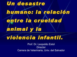 Un desastre humano: la relación entre la crueldad animal y la violencia infantil. Prof. Dr. Leopoldo Estol Director Carrera de Veterinaria, Univ. del Salvador 