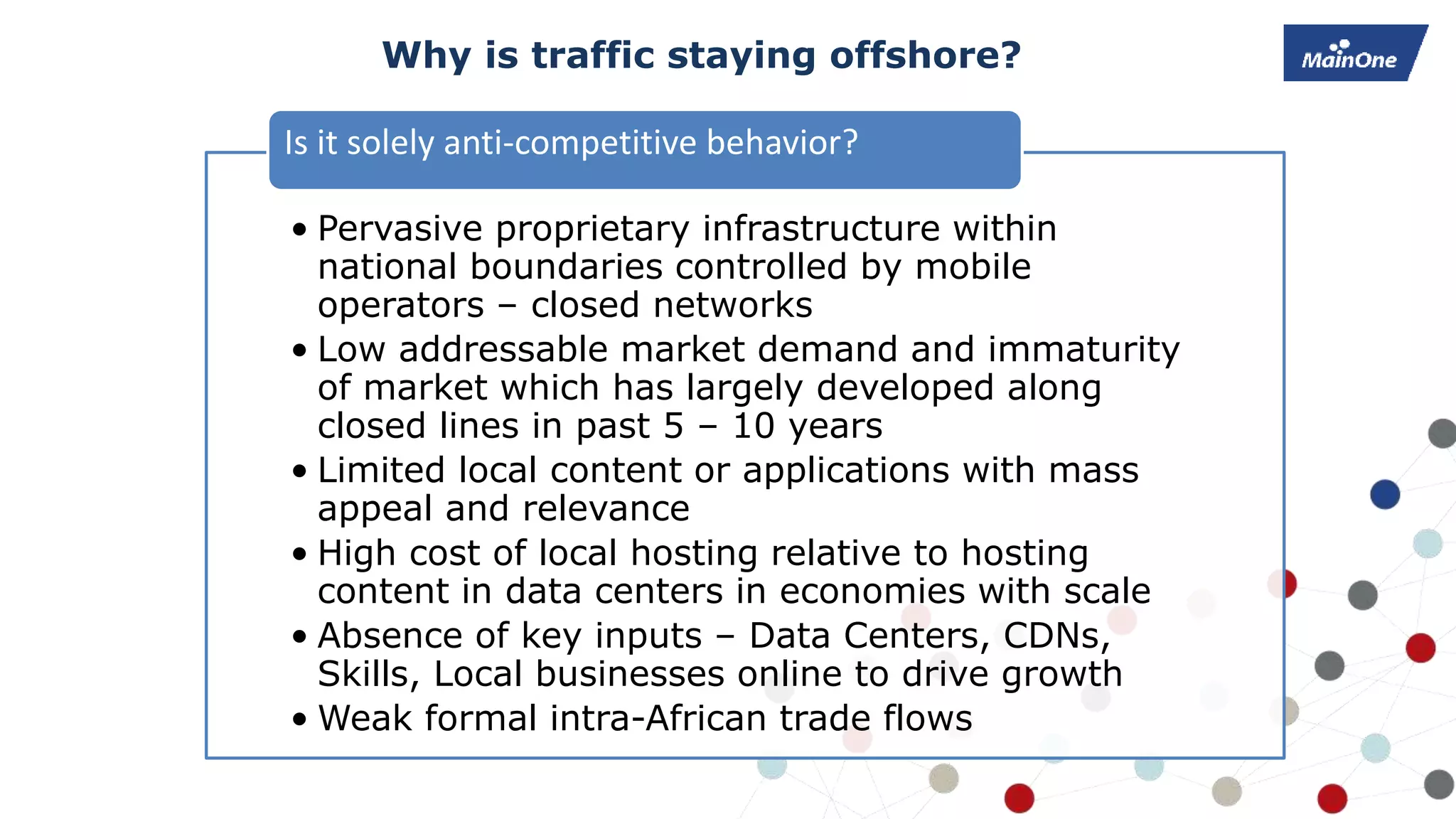 • Pervasive proprietary infrastructure within
national boundaries controlled by mobile
operators – closed networks
• Low addressable market demand and immaturity
of market which has largely developed along
closed lines in past 5 – 10 years
• Limited local content or applications with mass
appeal and relevance
• High cost of local hosting relative to hosting
content in data centers in economies with scale
• Absence of key inputs – Data Centers, CDNs,
Skills, Local businesses online to drive growth
• Weak formal intra-African trade flows
Nigeria: Economic IndicatorsWhy is traffic staying offshore?
Is it solely anti-competitive behavior?
 