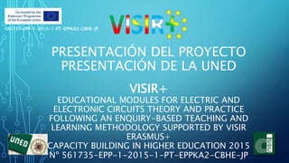 PRESENTACIÓN DEL PROYECTO
PRESENTACIÓN DE LA UNED
VISIR+
EDUCATIONAL MODULES FOR ELECTRIC AND
ELECTRONIC CIRCUITS THEORY AND PRACTICE
FOLLOWING AN ENQUIRY-BASED TEACHING AND
LEARNING METHODOLOGY SUPPORTED BY VISIR
ERASMUS+
CAPACITY BUILDING IN HIGHER EDUCATION 2015
Nº 561735-EPP-1-2015-1-PT-EPPKA2-CBHE-JP
561735-EPP-1-2015-1-PT-EPPKA2-CBHE-JP
 