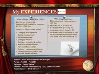 My EXPERIENCES
Berli Jucker (Cellox) Ltd.,
Assistant trade marketing manager,
Jul 2003 – Feb 2004
Category : Tissue paper “Cellox”
• Category management
• Space management
• Assortment review
• Category Analysis
• Category strategies & tactics
• Merchandising guideline
• Home shelf decoration
• Category management training
• Develop strategic partner with
modern trade customers
• 2 times quarterly category review
with Tops
• Reduced out of stock by 5%
• Increased shelf space by 5%
• Increased market share by 1%
• Increased sales opportunity at Tops
by increasing weight of purchase
and home shelf decoration by 5%
Position : Trade Marketing Assistant Manager
Period : Jul 2003 – Feb 2004
Category : Tissue “Cellox”
Channel : Modern Trade especially Tops, Traditional Trade
Reason to leave : Study abroad
 