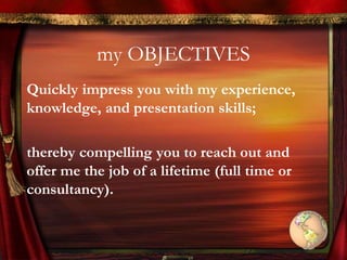 my OBJECTIVES
Quickly impress you with my experience,
knowledge, and presentation skills;
thereby compelling you to reach out and
offer me the job of a lifetime (full time or
consultancy).
 