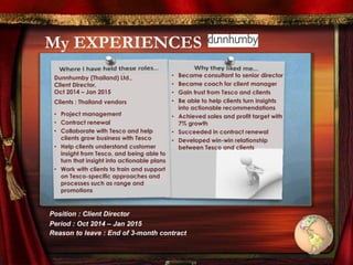 My EXPERIENCES
Dunnhumby (Thailand) Ltd.,
Client Director,
Oct 2014 – Jan 2015
Clients : Thailand vendors
• Project management
• Contract renewal
• Collaborate with Tesco and help
clients grow business with Tesco
• Help clients understand customer
insight from Tesco, and being able to
turn that insight into actionable plans
• Work with clients to train and support
on Tesco-specific approaches and
processes such as range and
promotions
• Became consultant to senior director
• Became coach for client manager
• Gain trust from Tesco and clients
• Be able to help clients turn insights
into actionable recommendations
• Achieved sales and profit target with
7% growth
• Succeeded in contract renewal
• Developed win-win relationship
between Tesco and clients
Position : Client Director
Period : Oct 2014 – Jan 2015
Reason to leave : End of 3-month contract
 