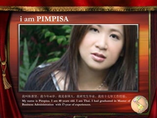 i am PIMPISA
我叫陈惠贤。我今年40岁。我是泰国人。我研究生毕业。我有十七年工作经验。
My name is Pimpisa. I am 40 years old. I am Thai. I had graduated in Master of
Business Administration with 17-year of experiences.
 