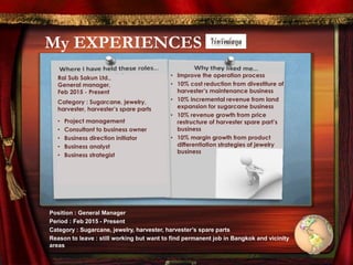 My EXPERIENCES
Rai Sub Sakun Ltd.,
General manager,
Feb 2015 - Present
Category : Sugarcane, jewelry,
harvester, harvester’s spare parts
• Project management
• Consultant to business owner
• Business direction initiator
• Business analyst
• Business strategist
• Improve the operation process
• 10% cost reduction from divestiture of
harvester’s maintenance business
• 10% incremental revenue from land
expansion for sugarcane business
• 10% revenue growth from price
restructure of harvester spare part’s
business
• 10% margin growth from product
differentiation strategies of jewelry
business
Position : General Manager
Period : Feb 2015 - Present
Category : Sugarcane, jewelry, harvester, harvester’s spare parts
Reason to leave : still working but want to find permanent job in Bangkok and vicinity
areas
 