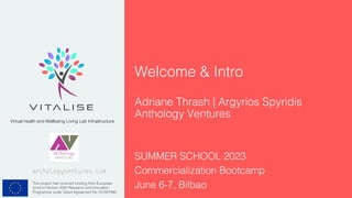 This project has received funding from European
Union’s Horizon 2020 Research and Innovation
Programme under Grant Agreement No 101007990.
Virtual health and Wellbeing Living Lab Infrastructure
Welcome & Intro
Adriane Thrash | Argyrios Spyridis
Anthology Ventures
anthologyventures.com
SUMMER SCHOOL 2023
Commercialization Bootcamp
June 6-7, Bilbao
 