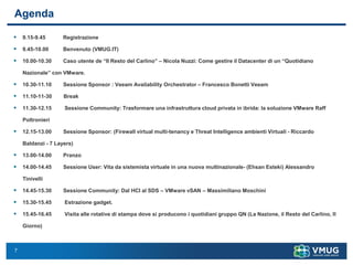 7
Agenda
▪ 9.15-9.45 Registrazione
▪ 9.45-10.00 Benvenuto (VMUG.IT)
▪ 10.00-10.30 Caso utente de “Il Resto del Carlino” – Nicola Nuzzi: Come gestire il Datacenter di un “Quotidiano
Nazionale” con VMware.
▪ 10.30-11.10 Sessione Sponsor : Veeam Availability Orchestrator – Francesco Bonetti Veeam
▪ 11.10-11-30 Break
▪ 11.30-12.15 Sessione Community: Trasformare una infrastruttura cloud privata in ibrida: la soluzione VMware Raff
Poltronieri
▪ 12.15-13.00 Sessione Sponsor: (Firewall virtual multi-tenancy e Threat Intelligence ambienti Virtuali - Riccardo
Baldanzi - 7 Layers)
▪ 13.00-14.00 Pranzo
▪ 14.00-14.45 Sessione User: Vita da sistemista virtuale in una nuova multinazionale- (Ehsan Esteki) Alessandro
Tinivelli
▪ 14.45-15.30 Sessione Community: Dal HCI al SDS – VMware vSAN – Massimiliano Moschini
▪ 15.30-15.45 Estrazione gadget.
▪ 15.45-16.45 Visita alle rotative di stampa dove si producono i quotidiani gruppo QN (La Nazione, il Resto del Carlino, Il
Giorno)
 
