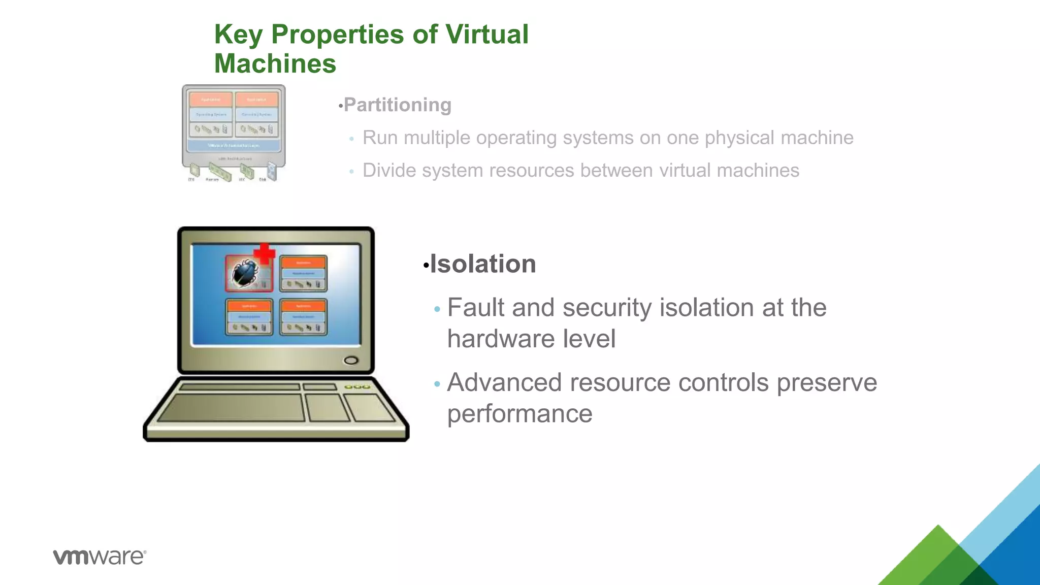 •Partitioning
 Run multiple operating systems on one physical machine
 Divide system resources between virtual machines
Key Properties of Virtual
Machines
•Isolation
 Fault and security isolation at the
hardware level
 Advanced resource controls preserve
performance
 