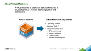 © 2015 VMware Inc. All rights reserved.
VMware vSphere: Install, Configure, Manage – Prerelease 2-17
About Virtual Machines
A virtual machine is a software computer that, like a
physical computer, runs an operating system and
applications.
• Operating system
• VMware Tools™
• Virtual resources like:
– CPU and memory
– Network adapters
– Disk controllers
– Parallel and serial ports
Virtual Machine Virtual Machine Components
 