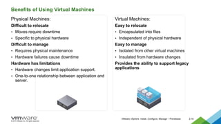 © 2015 VMware Inc. All rights reserved.
VMware vSphere: Install, Configure, Manage – Prerelease 2-18
Benefits of Using Virtual Machines
Physical Machines:
Difficult to relocate
• Moves require downtime
• Specific to physical hardware
Difficult to manage
• Requires physical maintenance
• Hardware failures cause downtime
Hardware has limitations
• Hardware changes limit application support.
• One-to-one relationship between application and
server.
Virtual Machines:
Easy to relocate
• Encapsulated into files
• Independent of physical hardware
Easy to manage
• Isolated from other virtual machines
• Insulated from hardware changes
Provides the ability to support legacy
applications
 