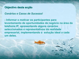 Objectivo desta acção

Cenários e Casos de Sucesso!

- Informar e motivar os participantes para
levantamento de oportunidades de negócio na área da
telefonia IP, apresentando alguns cenários
seleccionados e representativos da realidade
empresarial, implementando a solução ideal a cada
um deles.
 