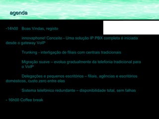 agenda

-14h00 Boas Vindas, registo

        innovaphone! Conceito - Uma solução IP PBX completa é iniciada
desde o gateway VoIP

         Trunking - interligação de filiais com centrais tradicionais

         Migração suave – evolua gradualmente da telefonia tradicional para
         o VoIP

        Delegações e pequenos escritórios – filiais, agências e escritórios
domésticos, custo zero entre elas

         Sistema telefónico redundante – disponibilidade total, sem falhas

- 16h00 Coffee break
 