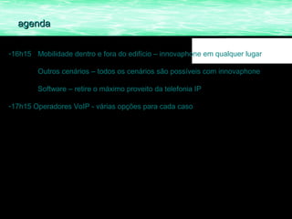agenda


-16h15 Mobilidade dentro e fora do edifício – innovaphone em qualquer lugar

        Outros cenários – todos os cenários são possíveis com innovaphone

        Software – retire o máximo proveito da telefonia IP

-17h15 Operadores VoIP - várias opções para cada caso
 
