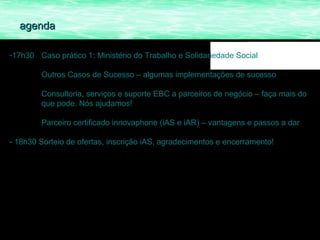agenda

-17h30 Caso prático 1: Ministério do Trabalho e Solidariedade Social

        Outros Casos de Sucesso – algumas implementações de sucesso

        Consultoria, serviços e suporte EBC a parceiros de negócio – faça mais do
        que pode. Nós ajudamos!

        Parceiro certificado innovaphone (iAS e iAR) – vantagens e passos a dar

- 18h30 Sorteio de ofertas, inscrição iAS, agradecimentos e encerramento!
 
