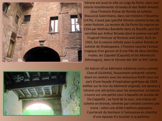 Vérone est aussi la ville où Luigi da Porto, dans son  Istoria novellamente ritrovata di due Nobili Amanti , situa l'histoire fictive de Roméo et Juliette. Masuccio Salernitano, dans son histoire  Il Novelino  (1476), n'avait pas spécifié Vérone comme le lieu de cette histoire. La version de Da Porto fut reprise en 1554 par Mathieu Bandello dans sa  Novelle , puis fut versifiée par Arthur Brooke dont le poème narratif  Tragicall Historye of Romeus and Juliet , écrit en 1562, fut la source utilisée pour la pièce Roméo et Juliette de Shakespeare. L'histoire raconte l'amour tragique d'un garçon et d'une fille de deux familles rivales, les  Capuleti  (Capulet) et les  Montecchi  (Montague), dans le Vérone des XIII e  et XIV e  siècle.   Un balcon (d'un bâtiment médiéval connu comme  Casa di Giulietta ), faussement présenté comme étant en relation avec les amoureux fictifs (ceci est part d'une façade d'inspiration gothique de 1929 édifiée sur le mur du bâtiment original), est devenu à Vérone une attraction pour les amoureux. Le balcon s'ouvre sur une petite cour à laquelle on accède de Via Cappello : au fond de la cour, une statue de Juliette en bronze, vénérée par certains comme une icone : selon une drôle tradition populaire,  il porterait du bonheur à l'amoureux en cherche d'une épouse d'y toucher à sa poitrine. 