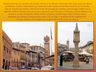 Vérone est le lieu de naissance de Catulle, Vitruve et la ville que choisissait Jules César pour ses séjours de détente. Certains l'identifient aux restes de la ville romaine de Sirmione (sud du Lac de Garde). Tout au long de son histoire, Vérone fut le lieu de passage de nombreux personnages célèbres et le siège de nombre d'évènements qui furent importants pour l'histoire de l'Europe: comme Théodoric le Grand, le roi des Ostrogoths, Alboïn roi des Lombards, Charlemagne, Pépin d'Italie, Dante,  Napoléon qu'y demeura plusieurs fois entre 1797 et 1805. L'empéreur fit de Castelvecchio,  l'ancien châteaux des Scaligers son quartier général pendant ses séjours. 