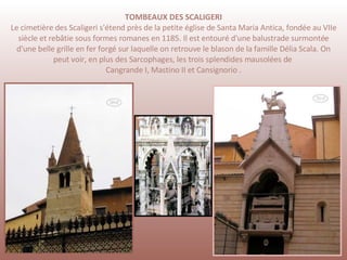 TOMBEAUX DES SCALIGERI Le cimetière des Scaligeri s'étend près de la petite église de Santa Maria Antica, fondée au VIIe siècle et rebâtie sous formes romanes en 1185. Il est entouré d'une balustrade surmontée d'une belle grille en fer forgé sur laquelle on retrouve le blason de la famille Délia Scala. On peut voir, en plus des Sarcophages, les trois splendides mausolées de  Cangrande I, Mastino II et Cansignorio .   