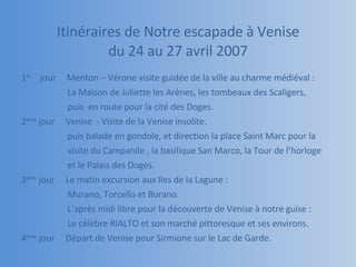 Itinéraires de Notre escapade à Venise du 24 au 27 avril 2007 1 er   jour  Menton – Vérone visite guidée de la ville au charme médiéval :  La Maison de Juliette les Arènes, les tombeaux des Scaligers,  puis  en route pour la cité des Doges. 2 ème  jour  Venise  - Visite de la Venise insolite. puis balade en gondole, et direction la place Saint Marc pour la  visite du Campanile , la basilique San Marco, la Tour de l’horloge  et le Palais des Doges. 3 ème  jour  Le matin excursion aux Iles de la Lagune :  Murano, Torcello et Burano. L’après midi libre pour la découverte de Venise à notre guise : Le célèbre RIALTO et son marché pittoresque et ses environs. 4 ème  jour  Départ de Venise pour Sirmione sur le Lac de Garde. 