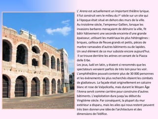 L'  Arena  est actuellement un important théâtre lyrique. Il fut construit vers le milieu du I er  siècle sur un site qui à l'époque était situé en dehors des murs de la ville. Au troisième siècle, l'empereur Gallien, lorsque les invasions barbares menaçaient de détruire la ville, fit bâtir hâtivement une seconde enceinte d'une grande épaisseur, utilisant les matériaux les plus hétérogènes : briques, cailloux de fleuve grands et petits, pièces de marbre ramassées d'autres bâtiments ou de lapides.  Un seul élément de ce mur subsiste encore aujourd'hui. Il se trouve derrière les arènes en venant de la Piazza delle Erbe. Les jeux,  ludii  en latin, y étaient si renommés que les spectateurs venaient parfois de très loin pour les voir. L'amphithéâtre pouvait contenir plus de 30 000 personnes et les évènements les plus recherchés étaient les combats de gladiateurs. La façade était originellement en calcaire blanc et rose de Valpolicella, mais durant le Moyen Âge l'Arena servit comme carrière pour construire d'autres bâtiments. L'exploitation dura jusqu'au début du  Vingtième siècle. Par conséquent, la plupart du mur extérieur a disparu, mais les ailes qui nous restent peuvent très bien donner une idée de l'architecture et des dimensions de l'édifice. 