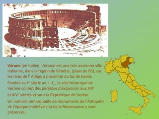 Vérone  (en italien, Verona) est une très ancienne ville italienne, dans la région de Vénétie, (plain du Pô), sur les rives de l' Adige, à proximité du lac de Garde. Fondée au I er  siècle av. J.-C., la ville historique de Vérone connut des périodes d'expansion aux XIII e   et XIV e  siècles et sous la République de Venise.  Un nombre remarquable de monuments de l'Antiquité de l'époque médiévale et de la Renaissance y sont préservés. 
