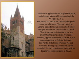 La ville est supposée être d'origine étrusque, mais les premières références datent du IV e  siècle av. J.-C. Elle devint un important centre politique et commercial durant l'époque romaine. Vérone possède la plus riche collection de vestiges romains de toute l'Italie du nord. Elle est notamment réputée pour son amphithéâtre romain (voir Arènes de Vérone), appelé  Arena  dont la forme et son usage rappellent le Colisée de Rome.  Son Ponte della Pietra (Pont de Pierre)  a survécu intact jusqu'au second conflit mondial, il a été complètement reconstruit des pierres tombées dans le fleuve. 