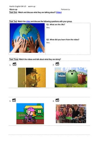 Hanlin English B4 U5 warm up
Warm-up Fortuna Lu
Task One : Watch and discuss what they are talking about? (Video)
Task Two: Watch the video and discuss the following questions with your group.
Q1. What are the 3Rs?
Ans:
Q2. What did you learn from the video?
Ans:
Task Three: Watch the videos and talk about what they are doing?
1. 2.
3. 4.
 