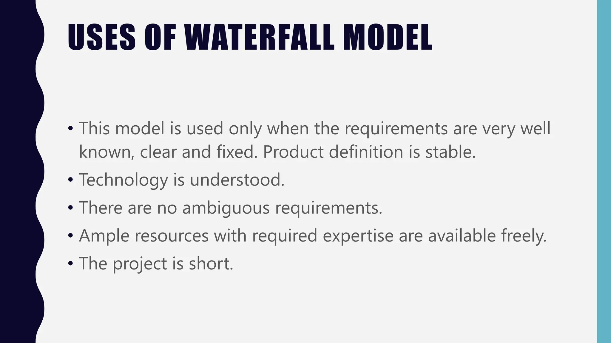 USES OF WATERFALL MODEL
• This model is used only when the requirements are very well
known, clear and fixed. Product definition is stable.
• Technology is understood.
• There are no ambiguous requirements.
• Ample resources with required expertise are available freely.
• The project is short.
 