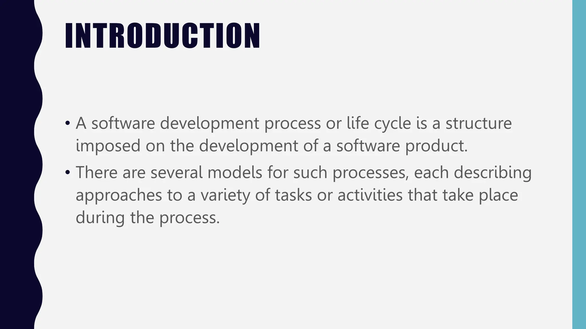 INTRODUCTION
• A software development process or life cycle is a structure
imposed on the development of a software product.
• There are several models for such processes, each describing
approaches to a variety of tasks or activities that take place
during the process.
 