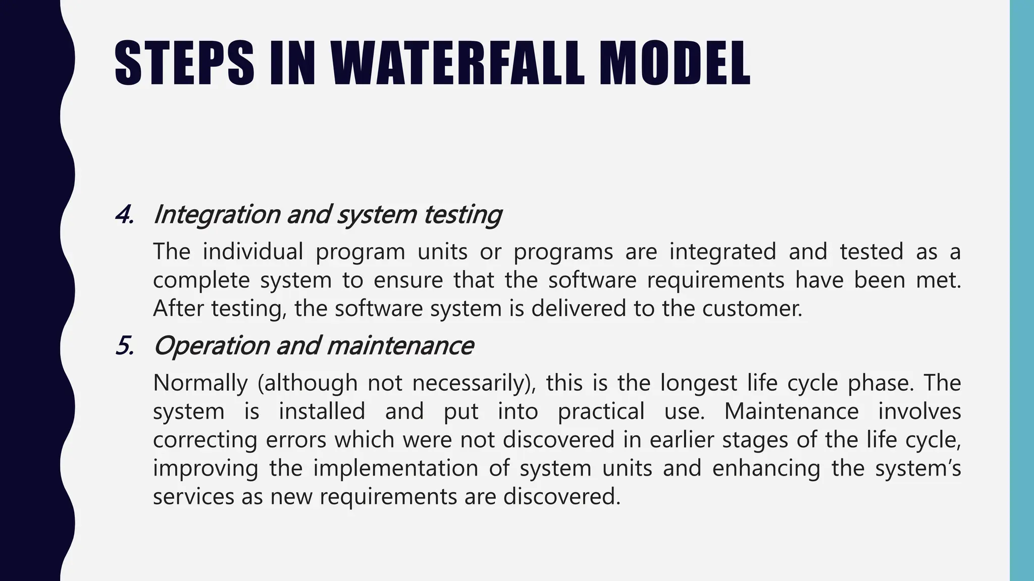 STEPS IN WATERFALL MODEL
4. Integration and system testing
The individual program units or programs are integrated and tested as a
complete system to ensure that the software requirements have been met.
After testing, the software system is delivered to the customer.
5. Operation and maintenance
Normally (although not necessarily), this is the longest life cycle phase. The
system is installed and put into practical use. Maintenance involves
correcting errors which were not discovered in earlier stages of the life cycle,
improving the implementation of system units and enhancing the system’s
services as new requirements are discovered.
 