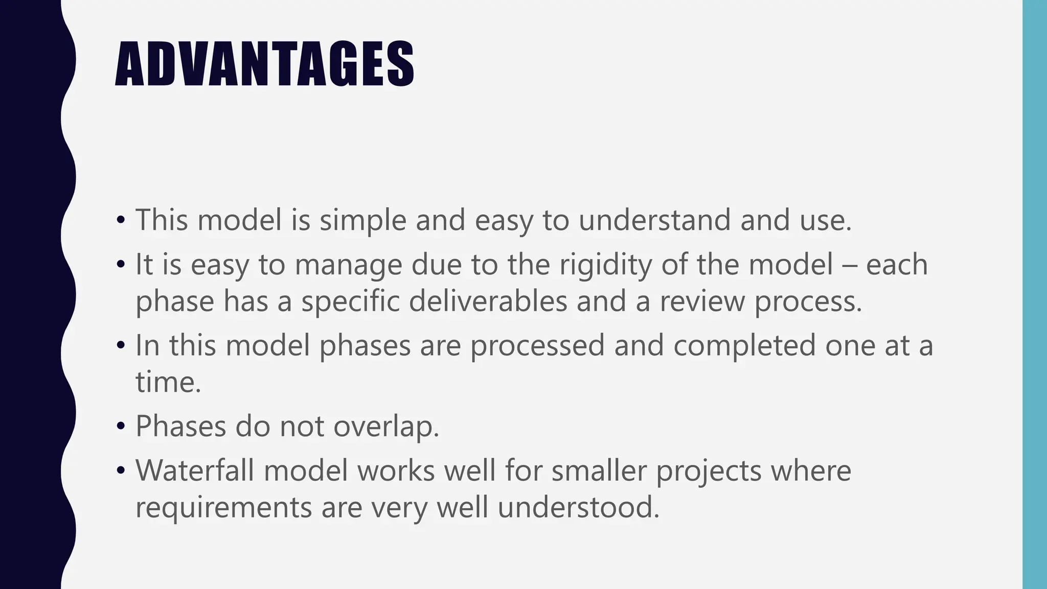 ADVANTAGES
• This model is simple and easy to understand and use.
• It is easy to manage due to the rigidity of the model – each
phase has a specific deliverables and a review process.
• In this model phases are processed and completed one at a
time.
• Phases do not overlap.
• Waterfall model works well for smaller projects where
requirements are very well understood.
 