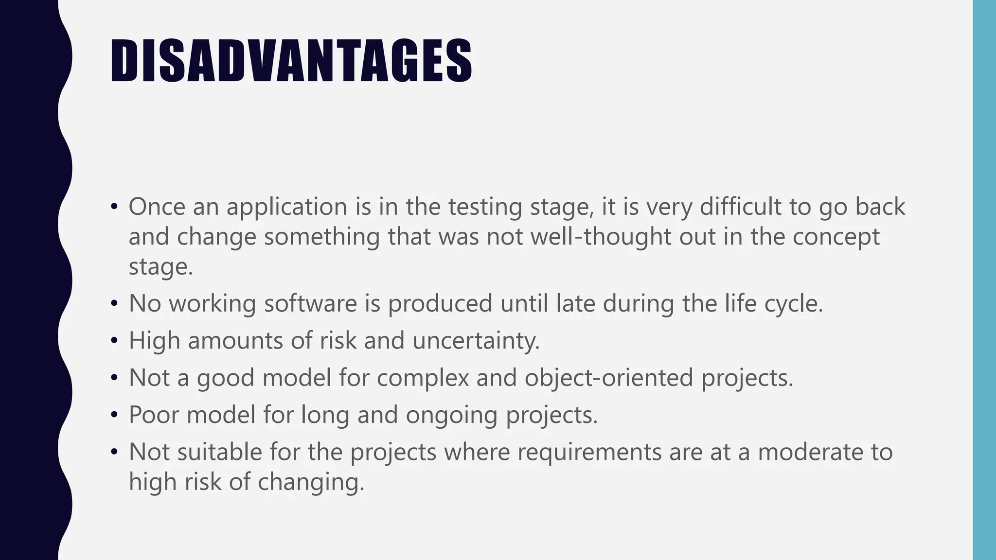DISADVANTAGES
• Once an application is in the testing stage, it is very difficult to go back
and change something that was not well-thought out in the concept
stage.
• No working software is produced until late during the life cycle.
• High amounts of risk and uncertainty.
• Not a good model for complex and object-oriented projects.
• Poor model for long and ongoing projects.
• Not suitable for the projects where requirements are at a moderate to
high risk of changing.
 