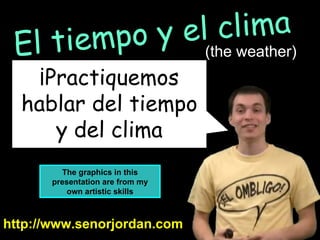 ¡Practiquemos hablar del tiempo y del clima http://www.senorjordan.com El tiempo y el clima (the weather) The graphics in this presentation are from my own artistic skills 