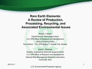 Rare Earth Elements:
A Review of Production,
Processing, Recycling, and
Associated Environmental Issues
Robert J. Weber
Superfund and Technology Liaison
U.S. EPA Office of Research and Development
Office of Science Policy
Duty Station: U.S. EPA Region 7, Kansas City, Kansas
David J. Reisman
Director, Engineering Technical Support Center
U.S. EPA Office of Research and Development
National Risk Management Research Laboratory
Cincinnati, Ohio
07/17/17 1
U.S. Environmental Protection Agency
 