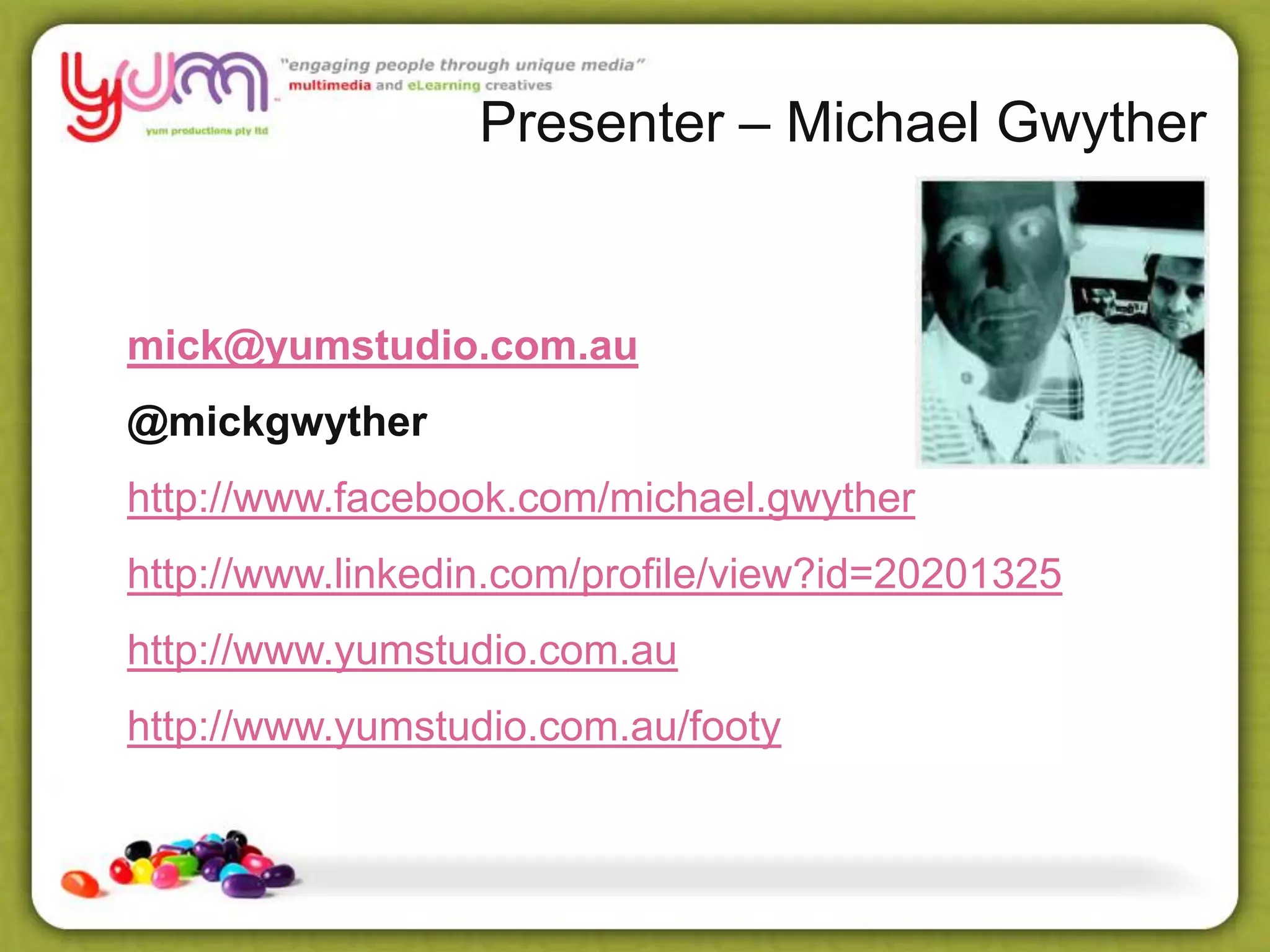 Presenter – Michael Gwyther
mick@yumstudio.com.au
@mickgwyther
http://www.facebook.com/michael.gwyther
http://www.linkedin.com/profile/view?id=20201325
http://www.yumstudio.com.au
http://www.yumstudio.com.au/footy
 