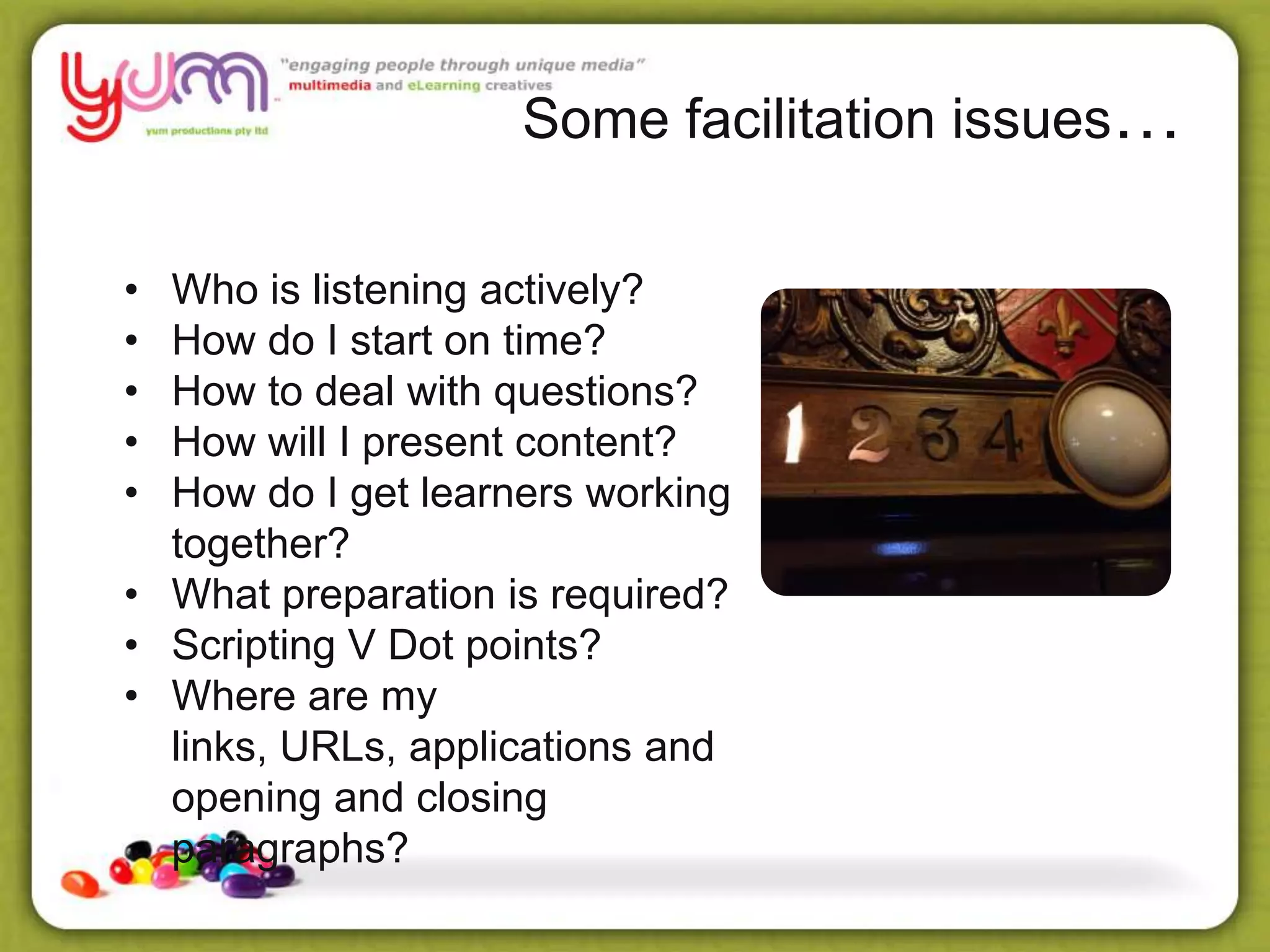 Some facilitation issues…
• Who is listening actively?
• How do I start on time?
• How to deal with questions?
• How will I present content?
• How do I get learners working
together?
• What preparation is required?
• Scripting V Dot points?
• Where are my
links, URLs, applications and
opening and closing
paragraphs?
 