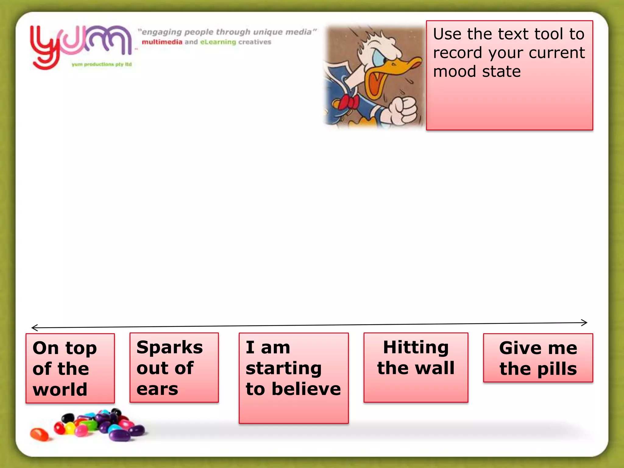 Give me
the pills
I am
starting
to believe
Sparks
out of
ears
Hitting
the wall
Use the text tool to
record your current
mood state
On top
of the
world
 