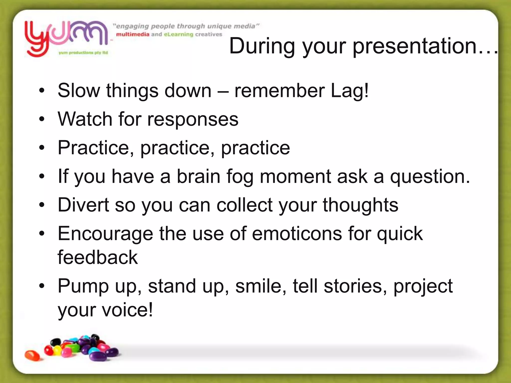 During your presentation…
• Slow things down – remember Lag!
• Watch for responses
• Practice, practice, practice
• If you have a brain fog moment ask a question.
• Divert so you can collect your thoughts
• Encourage the use of emoticons for quick
feedback
• Pump up, stand up, smile, tell stories, project
your voice!
 