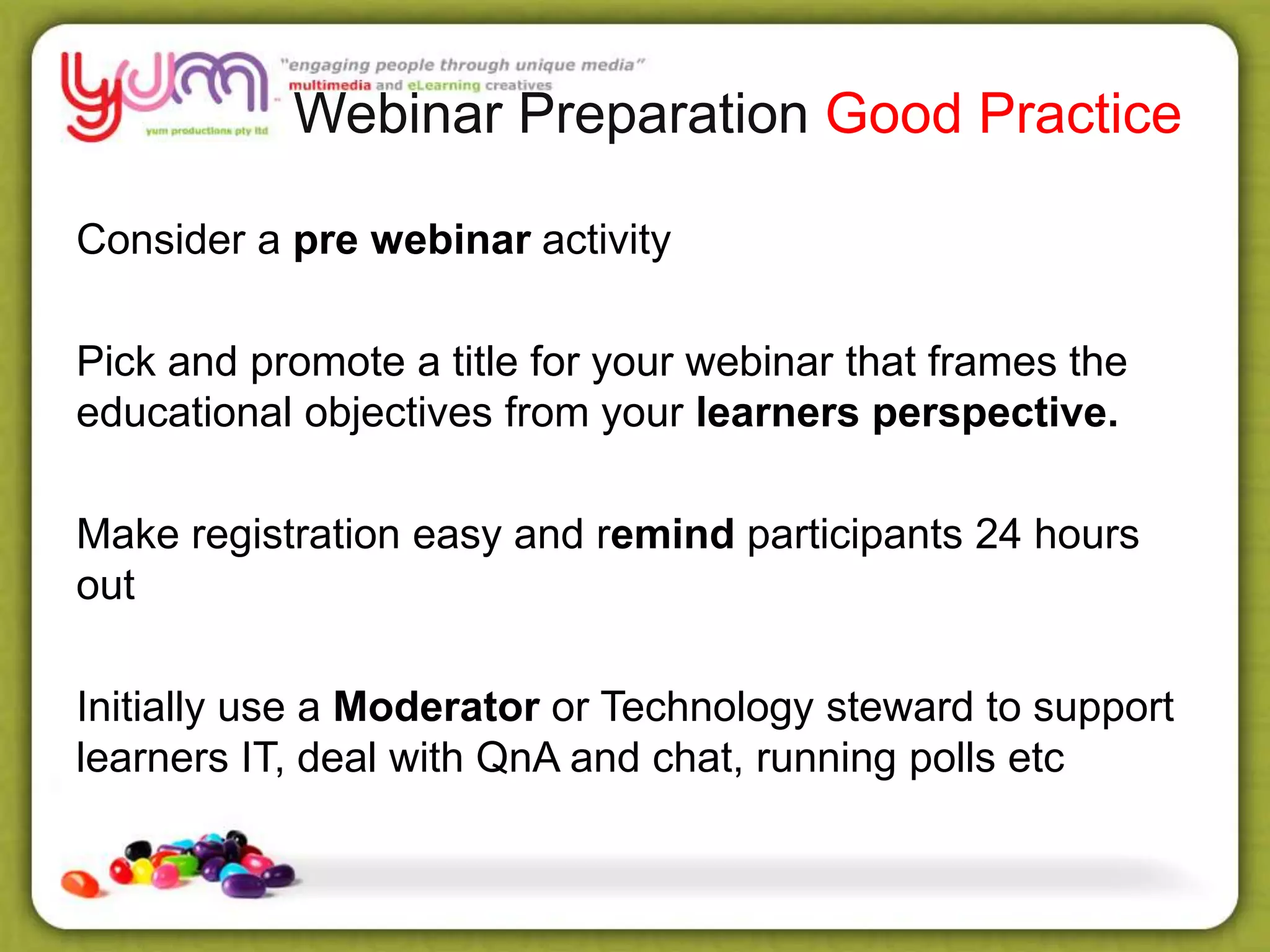Webinar Preparation Good Practice
Consider a pre webinar activity
Pick and promote a title for your webinar that frames the
educational objectives from your learners perspective.
Make registration easy and remind participants 24 hours
out
Initially use a Moderator or Technology steward to support
learners IT, deal with QnA and chat, running polls etc
 
