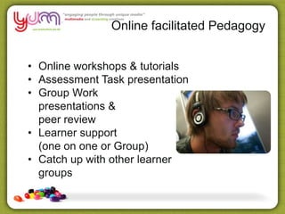 Online facilitated Pedagogy
• Online workshops & tutorials
• Assessment Task presentation
• Group Work
presentations &
peer review
• Learner support
(one on one or Group)
• Catch up with other learner
groups
 