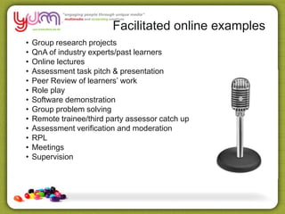 Facilitated online examples
• Group research projects
• QnA of industry experts/past learners
• Online lectures
• Assessment task pitch & presentation
• Peer Review of learners’ work
• Role play
• Software demonstration
• Group problem solving
• Remote trainee/third party assessor catch up
• Assessment verification and moderation
• RPL
• Meetings
• Supervision
 