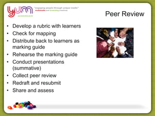 • Develop a rubric with learners
• Check for mapping
• Distribute back to learners as
marking guide
• Rehearse the marking guide
• Conduct presentations
(summative)
• Collect peer review
• Redraft and resubmit
• Share and assess
Peer Review
 
