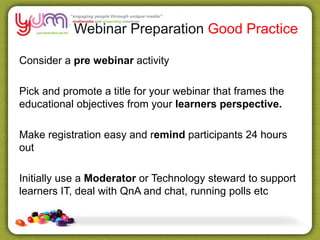 Webinar Preparation Good Practice
Consider a pre webinar activity
Pick and promote a title for your webinar that frames the
educational objectives from your learners perspective.
Make registration easy and remind participants 24 hours
out
Initially use a Moderator or Technology steward to support
learners IT, deal with QnA and chat, running polls etc
 
