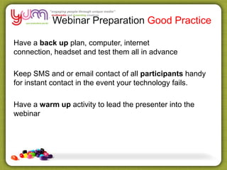 Webinar Preparation Good Practice
Have a back up plan, computer, internet
connection, headset and test them all in advance
Keep SMS and or email contact of all participants handy
for instant contact in the event your technology fails.
Have a warm up activity to lead the presenter into the
webinar
 