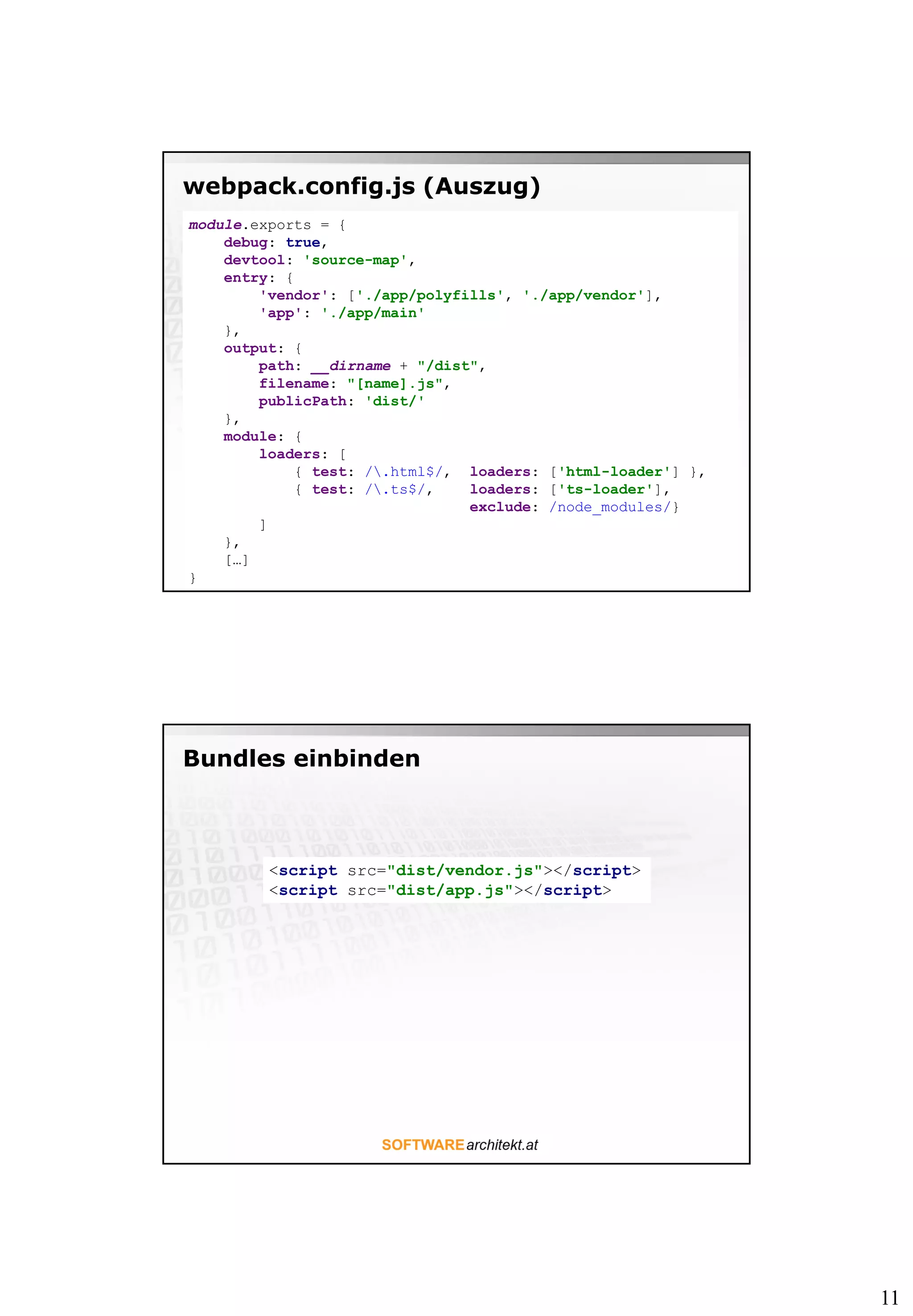 11
webpack.config.js (Auszug)
module.exports = {
debug: true,
devtool: 'source-map',
entry: {
'vendor': ['./app/polyfills', './app/vendor'],
'app': './app/main'
},
output: {
path: __dirname + "/dist",
filename: "[name].js",
publicPath: 'dist/'
},
module: {
loaders: [
{ test: /.html$/, loaders: ['html-loader'] },
{ test: /.ts$/, loaders: ['ts-loader'],
exclude: /node_modules/}
]
},
[…]
}
Bundles einbinden
<script src="dist/vendor.js"></script>
<script src="dist/app.js"></script>
 