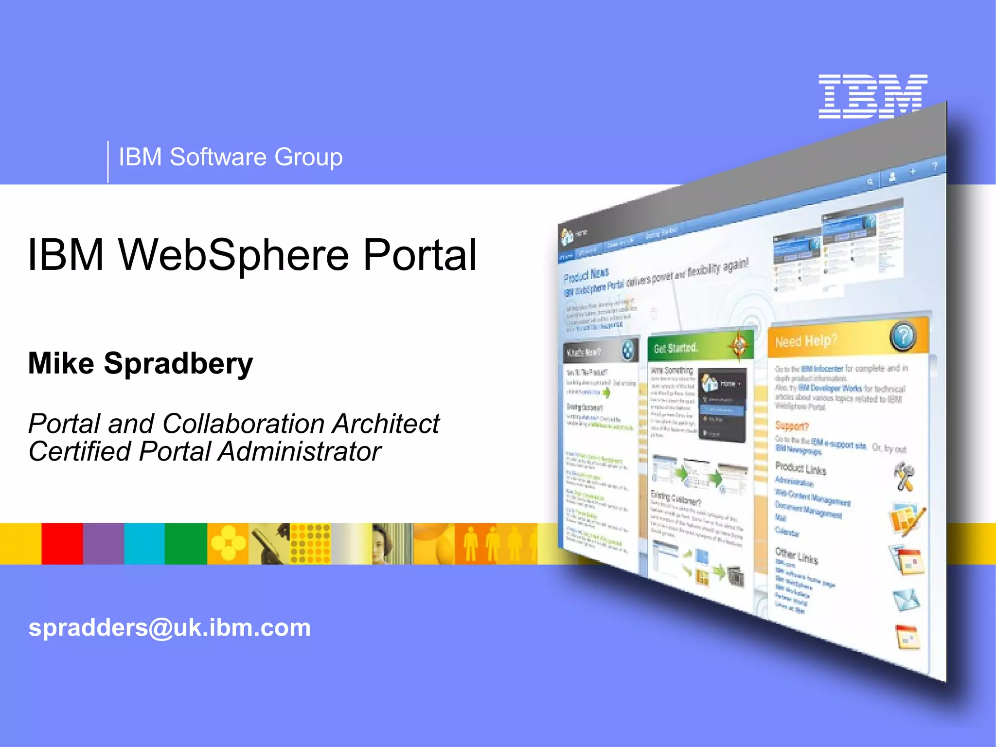 IBM Software Group



IBM WebSphere Portal

Mike Spradbery
Portal and Collaboration Architect
Certified Portal Administrator
WebSphere portal overview




spradders@uk.ibm.com
 