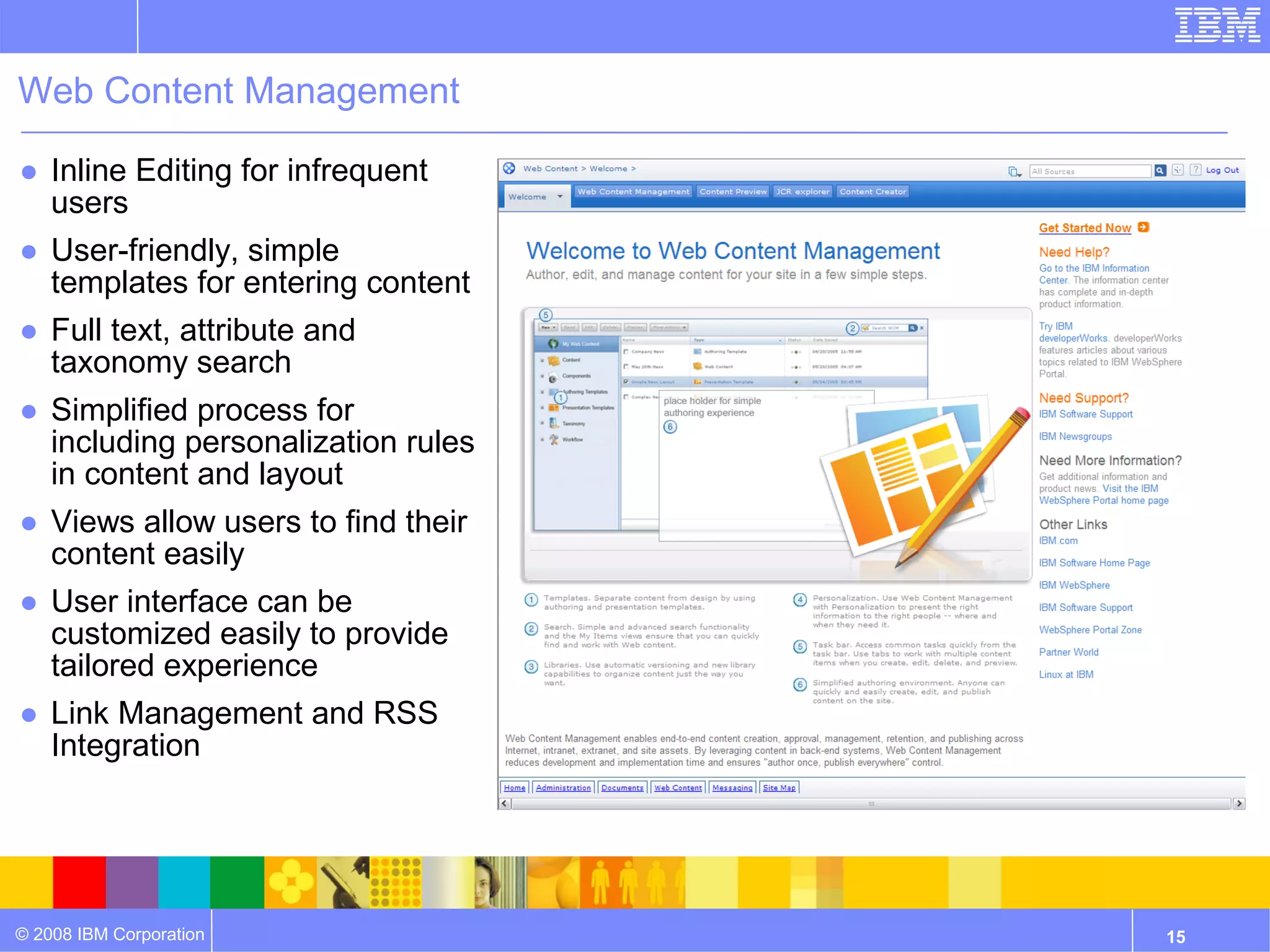 Web Content Management

● Inline Editing for infrequent
  users
● User-friendly, simple
  templates for entering content
● Full text, attribute and
  taxonomy search
● Simplified process for
  including personalization rules
  in content and layout
● Views allow users to find their
  content easily
● User interface can be
  customized easily to provide
  tailored experience
● Link Management and RSS
  Integration




© 2008 IBM Corporation              15
 
