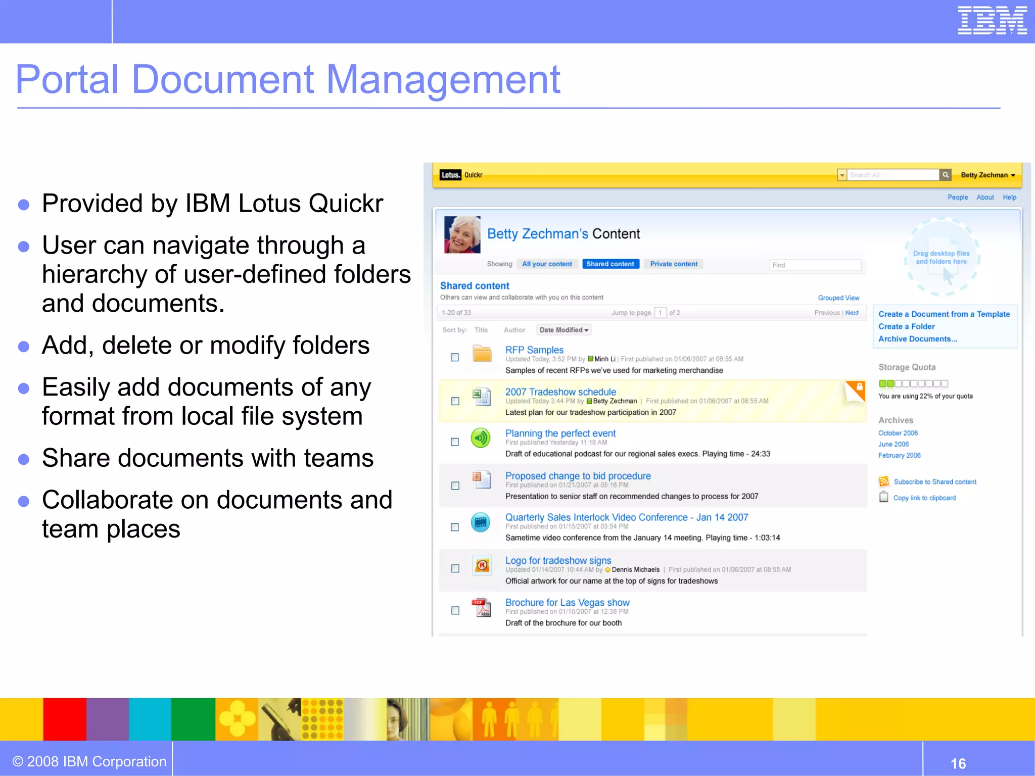 Portal Document Management

● Provided by IBM Lotus Quickr
● User can navigate through a
  hierarchy of user-defined folders
  and documents.
● Add, delete or modify folders
● Easily add documents of any
  format from local file system
● Share documents with teams
● Collaborate on documents and
  team places




© 2008 IBM Corporation                16
 