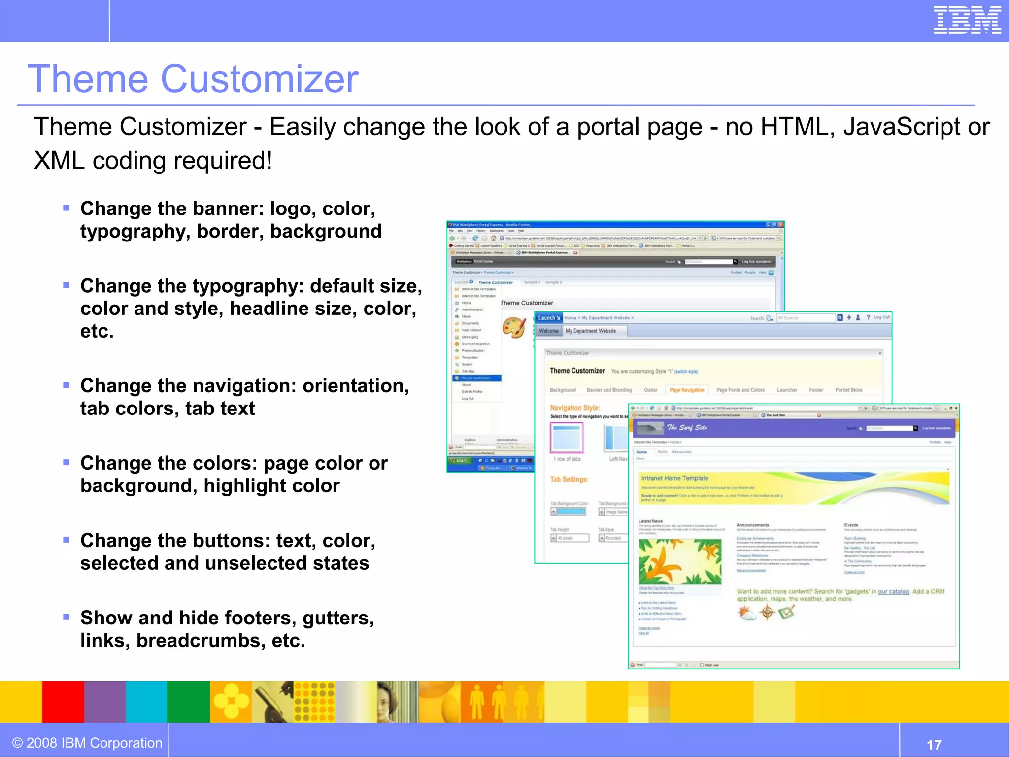 Theme Customizer
   Theme Customizer - Easily change the look of a portal page - no HTML, JavaScript or
   XML coding required!
        Change the banner: logo, color,
         typography, border, background

        Change the typography: default size,
         color and style, headline size, color,
         etc.

        Change the navigation: orientation,
         tab colors, tab text

        Change the colors: page color or
         background, highlight color

        Change the buttons: text, color,
         selected and unselected states

        Show and hide footers, gutters,
         links, breadcrumbs, etc.




© 2008 IBM Corporation                                                          17
 